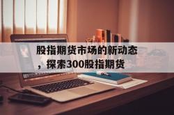 股指期货市场的新动态，探索300股指期货