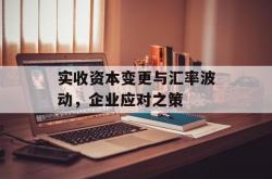 实收资本变更与汇率波动，企业应对之策