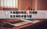 久鼎国际期货,引领期货市场的卓越力量