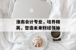 淮南会计专业，培养精英，塑造未来财经领袖