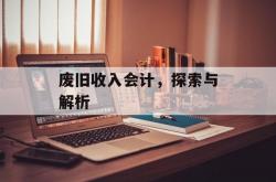 废旧收入会计，探索与解析