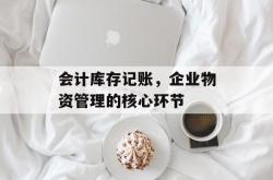 会计库存记账，企业物资管理的核心环节