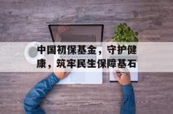 中国初保基金，守护健康，筑牢民生保障基石