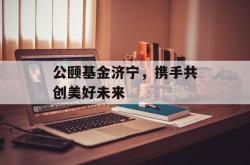 公颐基金济宁，携手共创美好未来