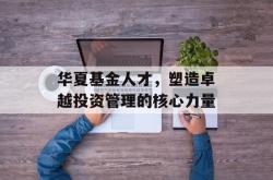 华夏基金人才，塑造卓越投资管理的核心力量