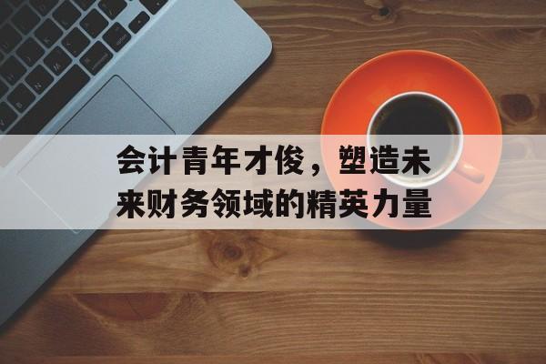 会计青年才俊，塑造未来财务领域的精英力量