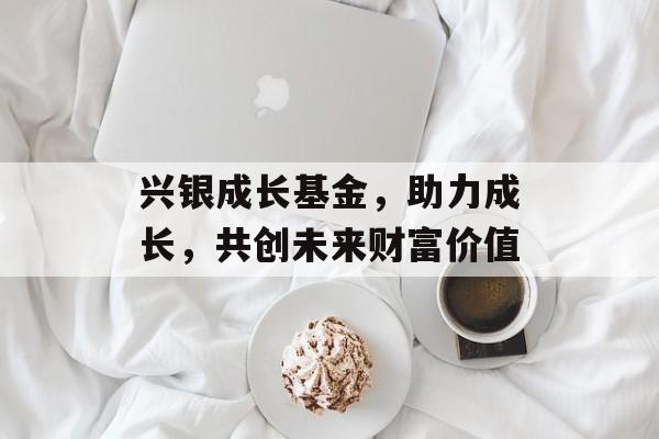 兴银成长基金，助力成长，共创未来财富价值