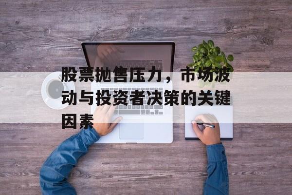 股票抛售压力，市场波动与投资者决策的关键因素