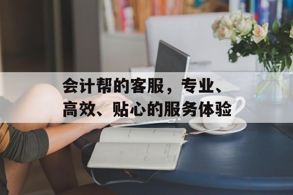 会计帮的客服，专业、高效、贴心的服务体验