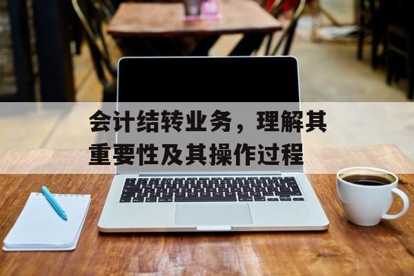 会计结转业务，理解其重要性及其操作过程