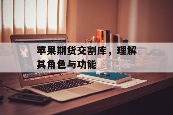 苹果期货交割库，理解其角色与功能