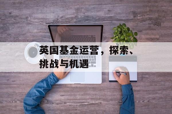英国基金运营，探索、挑战与机遇