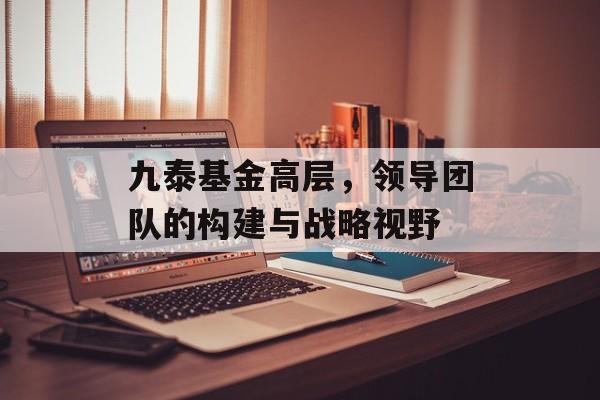 九泰基金高层，领导团队的构建与战略视野