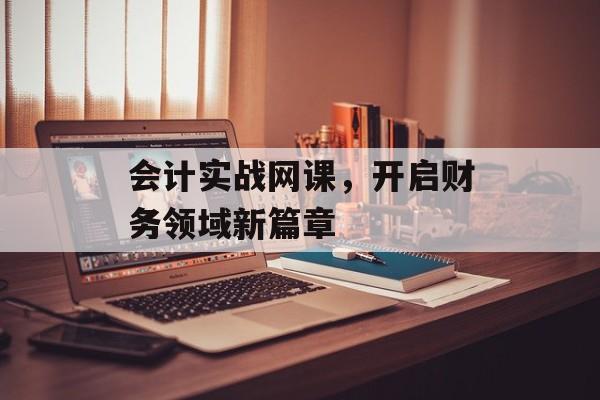会计实战网课，开启财务领域新篇章