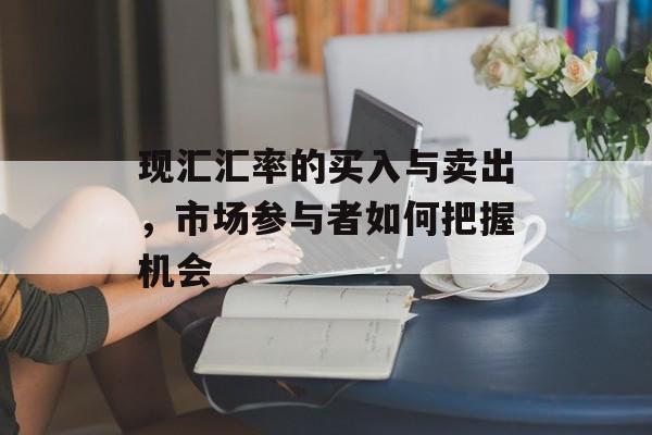 现汇汇率的买入与卖出，市场参与者如何把握机会