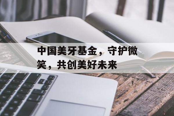 中国美牙基金，守护微笑，共创美好未来