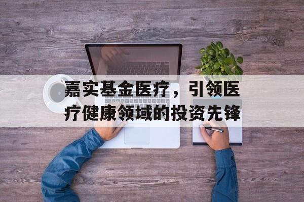 嘉实基金医疗，引领医疗健康领域的投资先锋