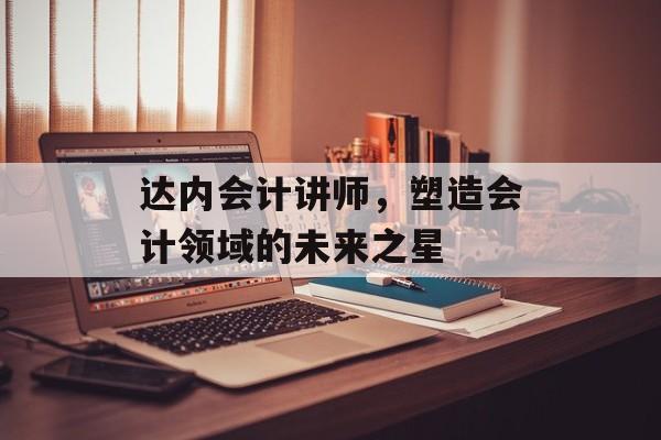 达内会计讲师，塑造会计领域的未来之星