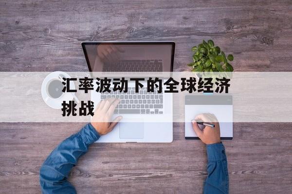 汇率波动下的全球经济挑战