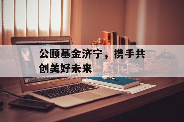 公颐基金济宁，携手共创美好未来