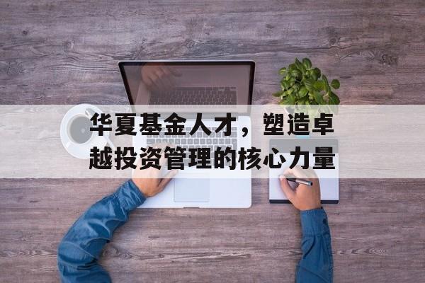 华夏基金人才，塑造卓越投资管理的核心力量