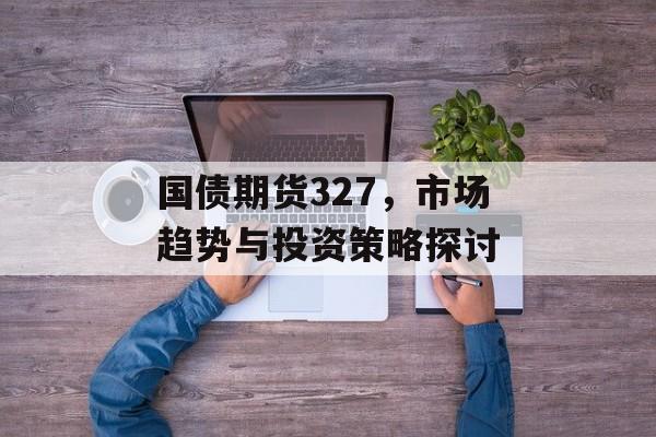 国债期货327，市场趋势与投资策略探讨