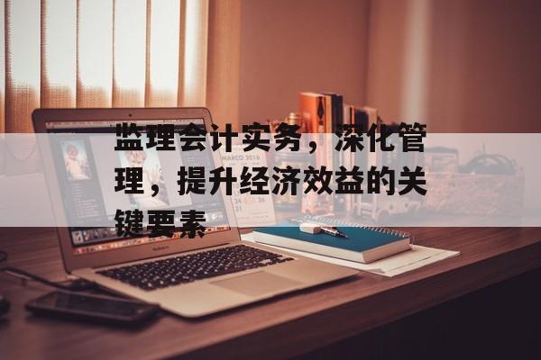 监理会计实务，深化管理，提升经济效益的关键要素