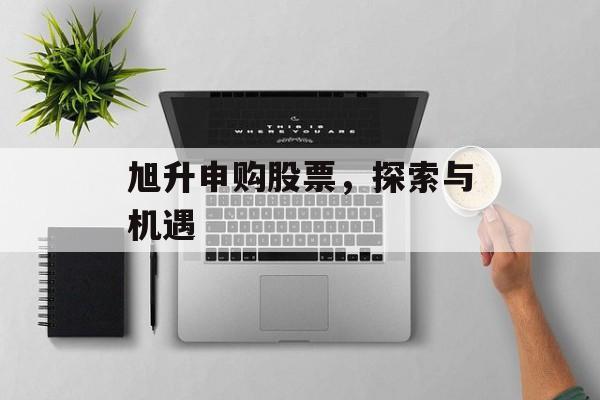 旭升申购股票，探索与机遇