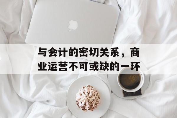 与会计的密切关系，商业运营不可或缺的一环