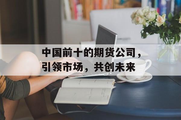 中国前十的期货公司，引领市场，共创未来