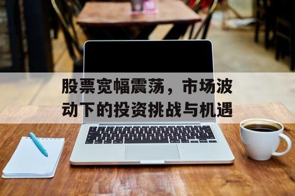 股票宽幅震荡，市场波动下的投资挑战与机遇