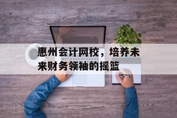 惠州会计网校，培养未来财务领袖的摇篮