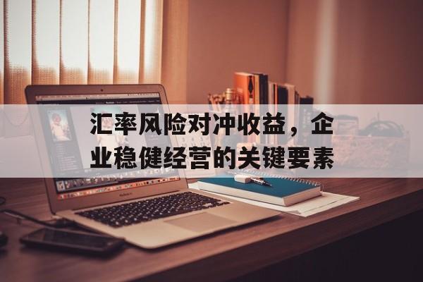 汇率风险对冲收益，企业稳健经营的关键要素