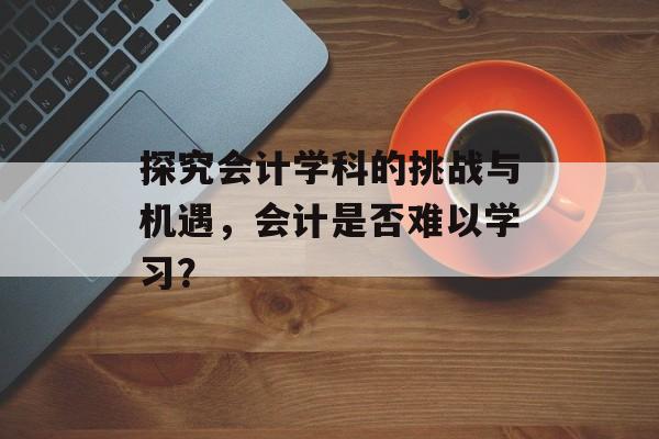 探究会计学科的挑战与机遇，会计是否难以学习？
