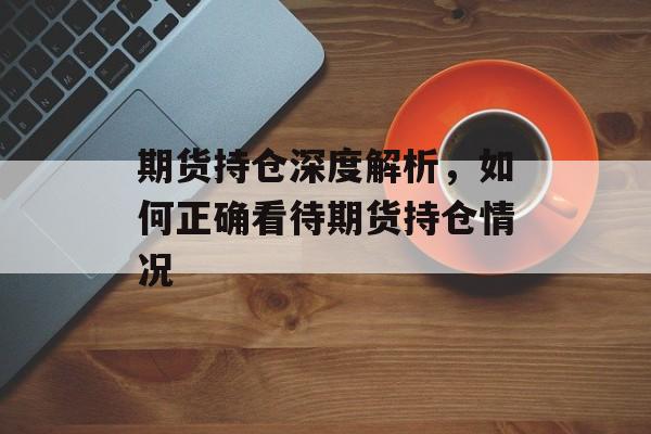 期货持仓深度解析，如何正确看待期货持仓情况