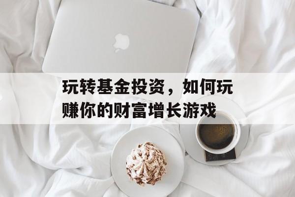 玩转基金投资，如何玩赚你的财富增长游戏