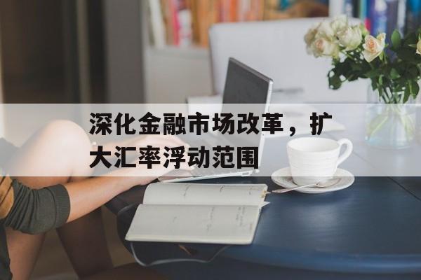 深化金融市场改革，扩大汇率浮动范围