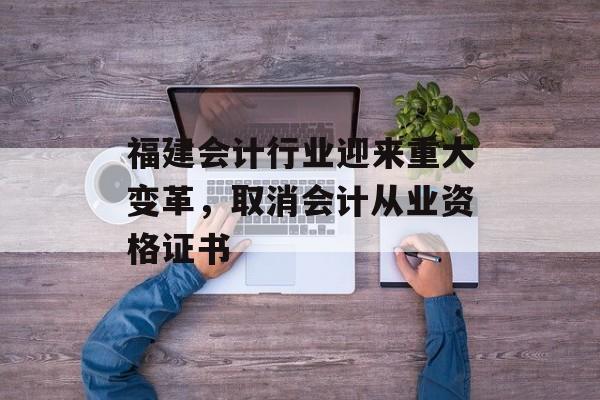 福建会计行业迎来重大变革，取消会计从业资格证书