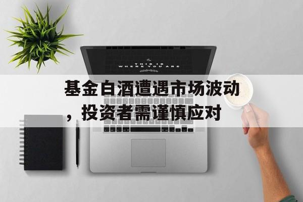 基金白酒遭遇市场波动，投资者需谨慎应对