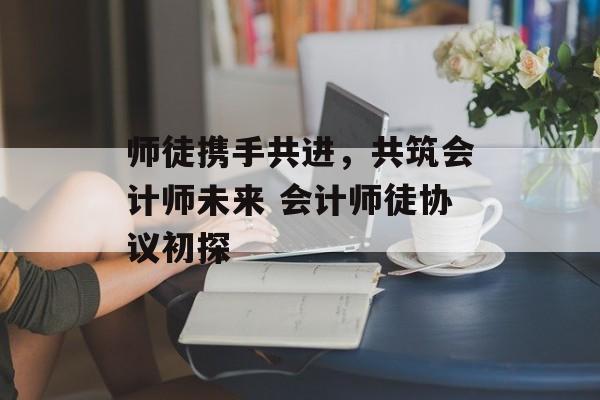 师徒携手共进，共筑会计师未来 会计师徒协议初探