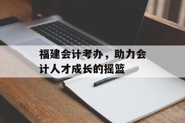 福建会计考办，助力会计人才成长的摇篮