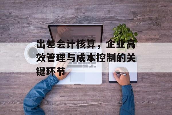 出差会计核算，企业高效管理与成本控制的关键环节