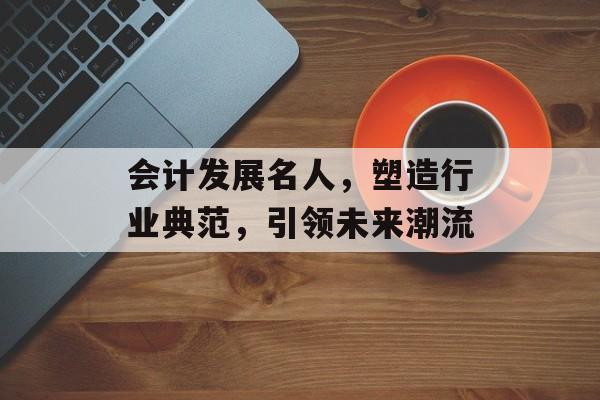 会计发展名人，塑造行业典范，引领未来潮流