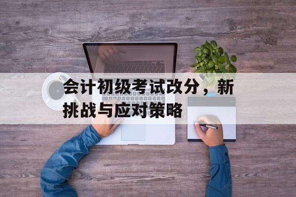 会计初级考试改分，新挑战与应对策略