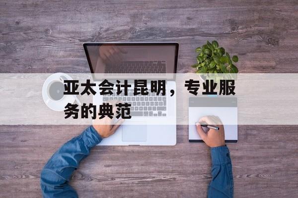 亚太会计昆明，专业服务的典范