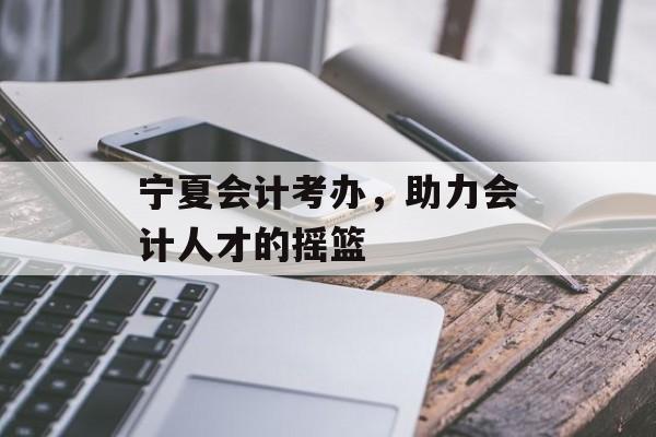 宁夏会计考办，助力会计人才的摇篮