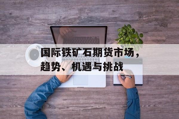 国际铁矿石期货市场，趋势、机遇与挑战