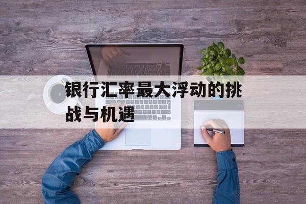 银行汇率最大浮动的挑战与机遇