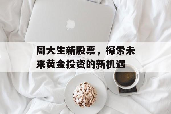 周大生新股票，探索未来黄金投资的新机遇
