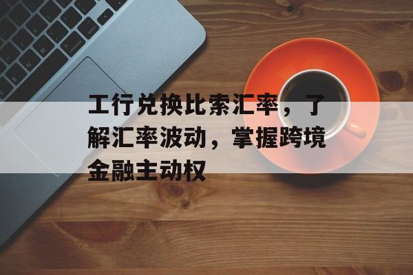 工行兑换比索汇率，了解汇率波动，掌握跨境金融主动权